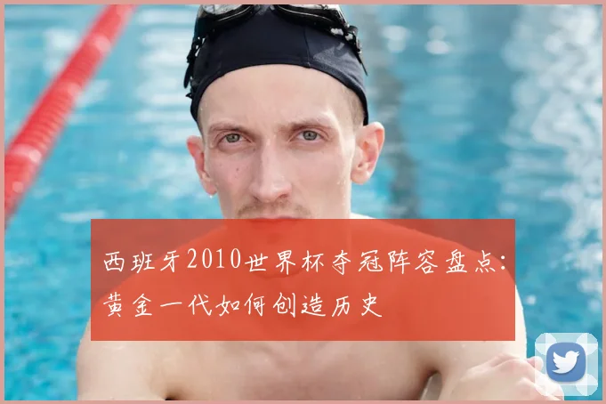 西班牙2010世界杯夺冠阵容盘点：黄金一代如何创造历史